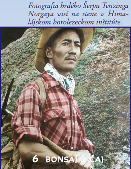 Keď Edmund Hillary a Šerpa Tenzing Norgay vystúpili 29. mája 1953 ako prví ľudia tejto planéty na vrchol Mount Everestu bol práve spln a hviezdy i bohovia boli tomuto odvážnemu činu naklonení. Šerpa Tenzing Norgay prežil svoj bohatý a veľmi zaujímavý život v Dárdžilingu, v himalájskej mekke čaju, v malom horskom meste na severe Indie, ktoré vlastne nebolo nikdy indické. Šerpa Tenzing Norgay sa stal po svojom slávnom prvovýstupe národným hrdinom v pravom slova zmysle a pre niektorých veriacich bol dokonca bohom, prevtelením samotného Šivu, pretože len bohovia mohli stáť na vrcholkoch hôr. A tak zástupy pútnikov prúdili k jeho domu nazvanom Ghang-la (Snežný priesmyk), ktorý si v Dárdžilingu za pomoci Šerpov postavil. Tu dnes žije so svojou manželkou Sonam a tromi dcérami i jeho syn Jamling Tenzing Norgay, ktorý vystúpil na Mount Everest, aby sa dotkol duše svojho nadmieru slávneho, no veľmi prísneho otca.   Jamling Tenzing Norgay nám bol pri našom pobyte v Dárdžilingu veľmi nápomocný a pri návšteve v jeho povestnom dome Ghang-la sme mu kládli mnoho otázok, aby sme priblížili život mužov, ktorých duše sú spojené s najvyššou horou sveta, aj k nám do krajiny pod Tatrami.  Snom a cieľom mnohých Šerpov je vystúpiť na Mount Everest. Nazývajú ho po šerpsky Čomolungma, Bohyňa matka sveta, a hovoria, že patrí bohyni Miolangsangme. Zjavne to nie je pre nich len najvyššia hora sveta... Nie, nie. Aj keď je pravda, že 99% Šerpov vystupuje na Mount Everest v prvom rade kvôli živobytiu. Ako horskí nosiči a sprievodcovia si vedia zarobiť veľmi slušné peniaze. No hory majú Šerpovia v hlbokej úcte. Uctievajú všetky hory. Rešpektujú ich, pretože ich považujú za miesta, kde žijú bohovia. Pred každým výstupom zvykneme robiť obetný rituál nazývaný pudža, aby nám bohovia dali povolenie stúpať nahor. Pred mojím výstupom na Mount Everest, ktorý sprevádzali veľmi nepriaznivé predpovede vysokých lámov, nám rinpočhe Chatral a Geše radili, aby sme rozžali 25 000 olejových lámp okolo veľkej budhistickej stupy Bódhanath neďaleko Káthmandú. Stalo sa tak, a ja cítil som, že bohovia hľadia na našu obeť priaznivo.  Vystúpili ste na Mount Everest po tej istej ceste ako váš otec? Väčšina horolezcov používa tú cestu, po ktorej môj otec spolu s Edmundom Hillarym vystúpili až na vrchol. Je to v podstate jednoduchá cesta. Nie je ľahká, ale dobre schodná, ak sú okolnosti priaznivé. Výstup na Everest však vôbec nie je ľahký. Mnoho ľudí pri ňom každoročne zahynie. V čase môjho výstupu v roku 1996 kvôli snehovej búrke, slabým skúsenostiam a výstupovým chybám prišlo za jeden deň o život 12 ľudí. Ich mŕtve telá sme míňali pri ceste nahor, keď sa po pár dňoch počasie umúdrilo a hora bola ochotná prijať ďalších pútnikov. Aj o tom sa píše v mojej knihe. Tento príbeh zachytila na filmový pás americká spoločnosť Imax, ktorá ma vlastne vyzvala, aby som ako zástupca vedúceho expedície vystúpil na Mount Everest v šľapajach môjho otca a dostal na vrchol i obrovskú kameru, ktorou sa natočil prvý širokometrážny film o najvyššej hore sveta a o úsilí ľudí vystúpiť na ňu. Podarilo sa to.  V Dárdžilingu sme stretli veľa Šerpov a všetci sa hrdo hlásili k svojej národnosti. Povedzte nám, prosím, niečo viac o Šerpoch, pretože v našej krajine veľa ľudí rozumie pod slovom šerpa jednoducho nosiča, alebo horského vodcu. Vo všetkých knihách a filmoch o Himalájach hovorí o tom, ako si horolezci na výstup najímali šerpov. Slovo šer- pa znamená v našej reči Ľudia z východu. Svoj pôvod majú Šerpovia v Tibete. Asi pred 400 rokmi prešli naši predkovia priesmykom Nangpa La, ktorý pretína Himaláje západne od Mount Everestu vo výške 6000 m. Dostali sa do Nepálu, na územie Solo Khumbu, kde sa usadili, a ktoré sa stalo ich domovinou. Šerpovia sú etnikom, ktoré má vlastné územie a vlastnú reč. Šerpovia nemajú však svoje písmo a tak píšu po tibetsky. Šerpovia sú väčšinou farmármi. Na južných svahoch úpätia Mount Everestu pasú kozy a pestujú jednoduché plodiny vhodné na svoju obživu, predovšetkým zemiaky. Na niektorých miestach v horách nerastie vôbec nič iné, iba zemiaky. Žijú totiž v nadmorských výškach nad 4700 m. Mnohí Šerpovia sa živia aj obchodovaním s Tibetom. Používajú starú obchodnú cestu, cez priesmyk Nangpa La, po ktorej prišli do Nepálu aj ich predkovia. Na chrbtoch jakov vozia soľ, striebro, hodváb, čaj a ďalší tovar zaujímavý pre obe strany. Odkedy sa horolezci snažia zdolávať himalájske osemtisícovky, teda od začiatku 20. storočia, sa mnohí Šerpovia živia počas sezóny aj ako horskí nosiči a hlavne ako horskí vodcovia. Horolezci im dávajú prednosť pred Nepálcami a inými etnikami, pretože sú inteligentní, cieľavedomí, napriek nízkemu vzrastu fyzicky veľmi zdatní a veľmi odolní voči horskej chorobe. Chodiť po horách je pre Šerpov prirodzené. A ani v ťažkých chvíľach nehodia náklad na zem a neodídu domov, ako sa to niekedy stáva u iných jednoduchých nosičov, ktorí sa označujú slovom kuli. Šerpskí horskí nosiči v Slol Khumbu väčšinou žijú ako farmári a iba na jar, v čase výstupov sa nechajú najímať, pretože tak za dva mesiace sú schopní zarobiť 2 500 dolárov. To sú v Nepále veľké peniaze. Za celý rok práce na farme získajú maximálne 600 dolárov. A to je veľký rozdiel. No riziko je pri výstupoch veľké. Šerpovia pracujú vo vysokých nadmorských výškach v ťažkých podmienkach. Budujú výstupové trasy absolvujú ich s nákladmi mnohokrát už predtým, ako po nich vystúpia horolezci. Na rozdiel od Tibeťanov sú však fyzicky oveľa zdatnejší.